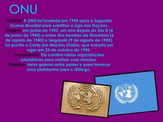 ONU História:  A ONU foi fundada em 1945 após a Segunda Guerra Mundial para substituir a Liga das Nações. Origem:  em junho de 1945, um ano depois do Dia D (6 de junho de 1944) e antes das bombas de Hiroshima (6 de agosto de 1945) e Nagasaki (9 de agosto de 1945), foi escrita a Carta das Nações Unidas, que entraria em vigor em 24 de outubro de 1945.   Importância:  Ela contém várias organizações subsidiárias para realizar suas missões.  Objetivo:  deter guerras entre países e para fornecer uma plataforma para o diálogo.  