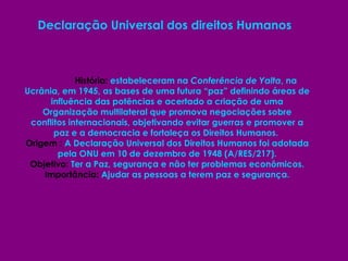 Declaração Universal dos direitos Humanos    História:  estabeleceram na  Conferência de Yalta , na Ucrânia, em 1945, as bases de uma futura “paz” definindo áreas de influência das potências e acertado a criação de uma Organização multilateral que promova negociações sobre conflitos internacionais, objetivando evitar guerras e promover a paz e a democracia e fortaleça os Direitos Humanos.  Origem :  A Declaração Universal dos Direitos Humanos foi adotada pela ONU em 10 de dezembro de 1948 (A/RES/217). Objetivo:  Ter a Paz, segurança e não ter problemas econômicos. Importância:  Ajudar as pessoas a terem paz e segurança. 