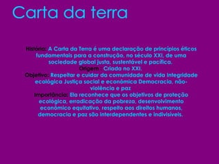 Carta da terra História:  A Carta da Terra é uma declaração de princípios éticos fundamentais para a construção, no século XXI, de uma sociedade global justa, sustentável e pacífica.  Origem :  Criada no XXI.  Objetivo:  Respeitar e cuidar da comunidade de vida Integridade ecológica Justiça social e econômica Democracia, não-violência e paz  Importância:  Ela reconhece que os objetivos de proteção ecológica, erradicação da pobreza, desenvolvimento econômico equitativo, respeito aos direitos humanos, democracia e paz são interdependentes e indivisíveis.   