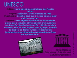 UNESCO História:  É uma agência especializada das Nações Unidas. Origem:  criada em 16 de novembro de 1945. Importância:  Contribui para que o mundo seja um lugar melhor e com paz.   Objetivo:  O seu objetivo declarado é o de contribuir para a paz e segurança internacional, promovendo a colaboração através da educação , ciência e cultura universal, a fim de mais respeito para a justiça, o Estado de Direito e os direitos humanos fundamentais, juntamente com as liberdades proclamados na Carta das Nações Unidas .  