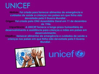 UNICEF História:  Foi criada para fornecer alimentos de emergência e cuidados de saúde a crianças nos países em que tinha sido devastada pela II Guerra Mundial .   Origem: Foi criado pela ONU Assembléia Geral em 11 de dezembro de 1946. Importância:  A UNICEF fornece a longo prazo humanitária de desenvolvimento e assistência para crianças e mães em países em desenvolvimento.  Objetivo:  fornecer alimentos de emergência e cuidados de saúde a crianças nos países em que tinha sido devastada pela II Guerra Mundial .   