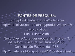 FONTES DE PESQUISA: http://pt.wikipedia.org/wiki/Cidadania http://audiolivro.net.br/catalog/product/view/id/364/s/estatuto-do-servidor-publico-lei-8-112-90/category/9/ Livro didático: Luci, Eliane Alabi Novo Viver e Aprender geografia, 4º ano – 3. ed. reform. -São Paulo: Saraiva, 2008. Constituição Federal de 1988. http://cris-letras.blogspot.com/2010/04/os-direitos-das-criancas.html 