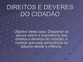 DIREITOS E DEVERES DO CIDADÃO Objetivo desta aula: Despertar os alunos sobre a importância dos direitos e deveres do cidadão, e mostrar que esta consciência se adquire desde a infância. 