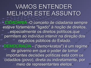 VAMOS ENTENDER MELHOR ESTE ASSUNTO  CIDADANIA  -O conceito de cidadania sempre esteve fortemente "ligado" à noção de direitos, especialmente os direitos políticos,que permitem ao indivíduo intervir na direção dos negócios públicos do Estado. DEMOCRACIA  - ("demo+kratos") é um regime de governo em que o poder de tomar importantes decisões políticas está com os cidadãos (povo), direta ou indiretamente, por meio de representantes eleitos. 