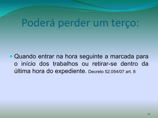 Poderá perder um terço:

 Quando entrar na hora seguinte a marcada para
  o início dos trabalhos ou retirar-se dentro da
  última hora do expediente. Decreto 52.054/07 art. 8




                                                    10
 