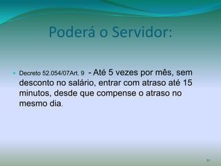 Poderá o Servidor:

                    - Até 5 vezes por mês, sem
 Decreto 52.054/07Art. 9
  desconto no salário, entrar com atraso até 15
  minutos, desde que compense o atraso no
  mesmo dia.




                                                  11
 