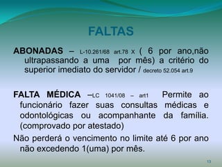 FALTAS
ABONADAS – L-10.261/68 art.78 X ( 6 por ano,não
  ultrapassando a uma por mês) a critério do
  superior imediato do servidor / decreto 52.054 art.9

FALTA MÉDICA –LC 1041/08 – art1      Permite ao
 funcionário fazer suas consultas médicas e
 odontológicas ou acompanhante da família.
 (comprovado por atestado)
Não perderá o vencimento no limite até 6 por ano
 não excedendo 1(uma) por mês.
                                                     13
 