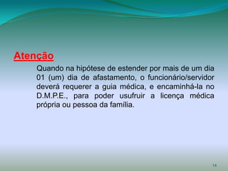 Atenção
   Quando na hipótese de estender por mais de um dia
   01 (um) dia de afastamento, o funcionário/servidor
   deverá requerer a guia médica, e encaminhá-la no
   D.M.P.E., para poder usufruir a licença médica
   própria ou pessoa da família.




                                                    14
 