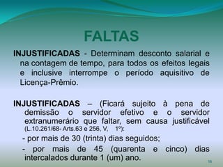 FALTAS
INJUSTIFICADAS - Determinam desconto salarial e
  na contagem de tempo, para todos os efeitos legais
  e inclusive interrompe o período aquisitivo de
  Licença-Prêmio.

INJUSTIFICADAS – (Ficará sujeito à pena de
   demissão o servidor efetivo e o servidor
   extranumerário que faltar, sem causa justificável
  (L.10.261/68- Arts.63 e 256, V,   1º):
  - por mais de 30 (trinta) dias seguidos;
  - por mais de 45 (quarenta e cinco) dias
   intercalados durante 1 (um) ano.        16
 