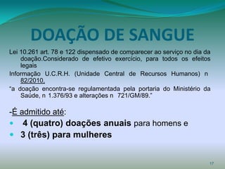 DOAÇÃO DE SANGUE
Lei 10.261 art. 78 e 122 dispensado de comparecer ao serviço no dia da
    doação.Considerado de efetivo exercício, para todos os efeitos
    legais
Informação U.C.R.H. (Unidade Central de Recursos Humanos) n
    82/2010,
“a doação encontra-se regulamentada pela portaria do Ministério da
    Saúde, n 1.376/93 e alterações n 721/GM/89.”

-É admitido até:
 4 (quatro) doações anuais para homens e
 3 (três) para mulheres


                                                                     17
 