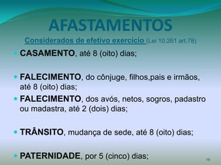 AFASTAMENTOS
  Considerados de efetivo exercício (Lei 10.261 art.78)
 CASAMENTO, até 8 (oito) dias;

 FALECIMENTO, do cônjuge, filhos,pais e irmãos,
  até 8 (oito) dias;
 FALECIMENTO, dos avós, netos, sogros, padastro
  ou madastra, até 2 (dois) dias;

 TRÂNSITO, mudança de sede, até 8 (oito) dias;

 PATERNIDADE, por 5 (cinco) dias;                        19
 