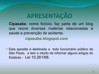 APRESENTAÇÃO
 Cipasabe, nome fictício, faz parte de um blog
  que reúne diversas matérias relacionadas a
  saúde e prevenção de acidente.
            cipasabe.blogspot.com

 Esta apostila é destinada a todo funcionário público de
 São Paulo, e tem o intuíto de informar alguns artigos do
 Estatuto - Lei 10.261/68.



                                                            2
 