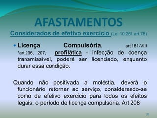 AFASTAMENTOS
Considerados de efetivo exercício (Lei 10.261 art.78)
  Licença          Compulsória,            art.181-VIII
  *art.206, 207, profilática - infecção de doença
  transmissível, poderá ser licenciado, enquanto
  durar essa condição.

 Quando não positivada a moléstia, deverá o
  funcionário retornar ao serviço, considerando-se
  como de efetivo exercício para todos os efeitos
  legais, o período de licença compulsória. Art 208
                                                       20
 