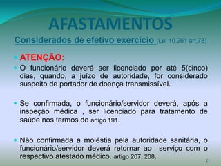 AFASTAMENTOS
Considerados de efetivo exercício (Lei 10.261 art.78)

 ATENÇÃO:
 O funcionário deverá ser licenciado por até 5(cinco)
 dias, quando, a juízo de autoridade, for considerado
 suspeito de portador de doença transmissível.

 Se confirmada, o funcionário/servidor deverá, após a
 inspeção médica , ser licenciado para tratamento de
 saúde nos termos do artigo 191.

 Não confirmada a moléstia pela autoridade sanitária, o
 funcionário/servidor deverá retornar ao serviço com o
 respectivo atestado médico. artigo 207, 208.         21
 