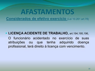 AFASTAMENTOS
Considerados de efetivo exercício (Lei 10.261 art.78)


 LICENÇA ACIDENTE DE TRABALHO, art.194,195,196,
 O funcionário acidentado no exercício de suas
 atribuições ou que tenha adquirido doença
 profissional, terá direito à licença com vencimento.




                                                    22
 