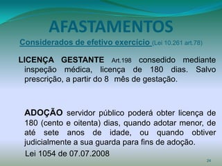 AFASTAMENTOS
Considerados de efetivo exercício (Lei 10.261 art.78)

LICENÇA GESTANTE Art.198 consedido mediante
 inspeção médica, licença de 180 dias. Salvo
 prescrição, a partir do 8 mês de gestação.



 ADOÇÃO servidor público poderá obter licença de
 180 (cento e oitenta) dias, quando adotar menor, de
 até sete anos de idade, ou quando obtiver
 judicialmente a sua guarda para fins de adoção.
 Lei 1054 de 07.07.2008
                                                        24
 