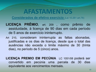 AFASTAMENTOS
    Considerados de efetivo exercício (Lei 10.261 art.78)

LICENÇA PRÊMIO, art. 209 , como prêmio de
  assiduidade, à licença de 90 dias em cada período
  de 5 anos de exercício ininterrupto.
Art 210,   consideram ininterrupta as faltas abonadas,
  justificadas e os dias de licença, desde que o total das
  ausências não exceda o limite máximo de 30 (trinta
  dias), no período de 5 (cinco) anos.

LICENÇA PREMIO EM PECÚNIA LC 1051/08 poderá ser
  convertido em pecúnia uma parcela de 30 dias
  equivalente aos vencimentos mensais.
                                                            25
 