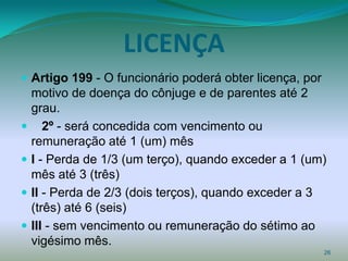 LICENÇA
 Artigo 199 - O funcionário poderá obter licença, por
  motivo de doença do cônjuge e de parentes até 2
  grau.
 2º - será concedida com vencimento ou
  remuneração até 1 (um) mês
 I - Perda de 1/3 (um terço), quando exceder a 1 (um)
  mês até 3 (três)
 II - Perda de 2/3 (dois terços), quando exceder a 3
  (três) até 6 (seis)
 III - sem vencimento ou remuneração do sétimo ao
  vigésimo mês.
                                                         26
 