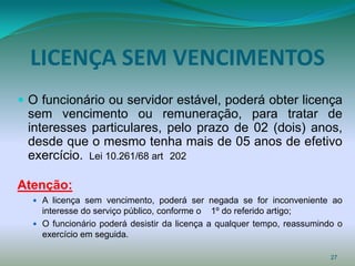 LICENÇA SEM VENCIMENTOS
 O funcionário ou servidor estável, poderá obter licença
 sem vencimento ou remuneração, para tratar de
 interesses particulares, pelo prazo de 02 (dois) anos,
 desde que o mesmo tenha mais de 05 anos de efetivo
 exercício. Lei 10.261/68 art 202

Atenção:
   A licença sem vencimento, poderá ser negada se for inconveniente ao
    interesse do serviço público, conforme o 1º do referido artigo;
   O funcionário poderá desistir da licença a qualquer tempo, reassumindo o
    exercício em seguida.

                                                                         27
 