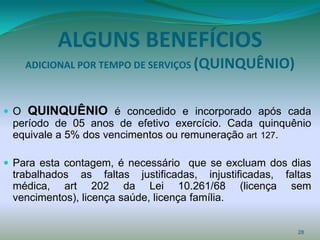 ALGUNS BENEFÍCIOS
     ADICIONAL POR TEMPO DE SERVIÇOS (QUINQUÊNIO)



O   QUINQUÊNIO é concedido e incorporado após cada
 período de 05 anos de efetivo exercício. Cada quinquênio
 equivale a 5% dos vencimentos ou remuneração art 127.

 Para esta contagem, é necessário que se excluam dos dias
 trabalhados as faltas justificadas, injustificadas, faltas
 médica, art 202 da Lei 10.261/68 (licença sem
 vencimentos), licença saúde, licença família.


                                                        28
 