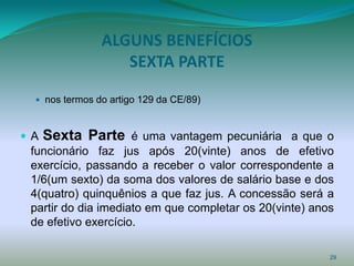 ALGUNS BENEFÍCIOS
                  SEXTA PARTE

  nos termos do artigo 129 da CE/89)



A   Sexta Parte é uma vantagem pecuniária a que o
 funcionário faz jus após 20(vinte) anos de efetivo
 exercício, passando a receber o valor correspondente a
 1/6(um sexto) da soma dos valores de salário base e dos
 4(quatro) quinquênios a que faz jus. A concessão será a
 partir do dia imediato em que completar os 20(vinte) anos
 de efetivo exercício.

                                                         29
 