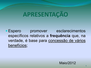 APRESENTAÇÃO

 Espero     promover        esclarecimentos
 específicos relativos a frequência que, na
 verdade, é base para concessão de vários
 benefícios;



                             Maio/2012
                                               3
 