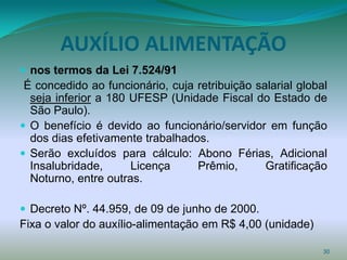 AUXÍLIO ALIMENTAÇÃO
 nos termos da Lei 7.524/91
 É concedido ao funcionário, cuja retribuição salarial global
  seja inferior a 180 UFESP (Unidade Fiscal do Estado de
  São Paulo).
 O benefício é devido ao funcionário/servidor em função
  dos dias efetivamente trabalhados.
 Serão excluídos para cálculo: Abono Férias, Adicional
  Insalubridade,      Licença     Prêmio,       Gratificação
  Noturno, entre outras.

 Decreto Nº. 44.959, de 09 de junho de 2000.
Fixa o valor do auxílio-alimentação em R$ 4,00 (unidade)

                                                            30
 