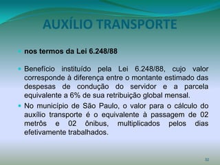 AUXÍLIO TRANSPORTE
 nos termos da Lei 6.248/88

 Benefício instituído pela Lei 6.248/88, cujo valor
  corresponde à diferença entre o montante estimado das
  despesas de condução do servidor e a parcela
  equivalente a 6% de sua retribuição global mensal.
 No município de São Paulo, o valor para o cálculo do
  auxílio transporte é o equivalente à passagem de 02
  metrôs e 02 ônibus, multiplicados pelos dias
  efetivamente trabalhados.


                                                     32
 