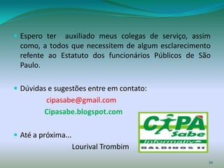  Espero ter  auxiliado meus colegas de serviço, assim
  como, a todos que necessitem de algum esclarecimento
  refente ao Estatuto dos funcionários Públicos de São
  Paulo.

 Dúvidas e sugestões entre em contato:
         cipasabe@gmail.com
         Cipasabe.blogspot.com

 Até a próxima...
                     Lourival Trombim
                                                     34
 