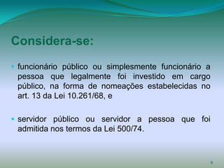 Considera-se:
 funcionário público ou simplesmente funcionário a
 pessoa que legalmente foi investido em cargo
 público, na forma de nomeações estabelecidas no
 art. 13 da Lei 10.261/68, e

 servidor público ou servidor a pessoa que foi
 admitida nos termos da Lei 500/74.



                                                      6
 