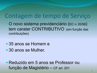 Contagem de tempo de Serviço
 O novo sistema previdenciário (EC n   20/98)
 tem carater CONTRIBUTIVO        (em função das
 contribuições)


 35 anos se Homem e
 30 anos se Mulher.


 Reduzido em 5 anos se Professor ou
 função de Magistério – CF art. 201               7
 