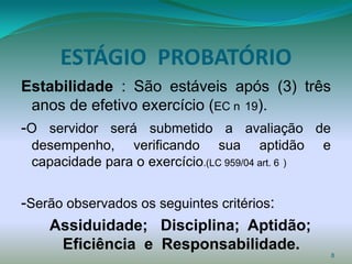 ESTÁGIO PROBATÓRIO
Estabilidade : São estáveis após (3) três
 anos de efetivo exercício (EC n 19).
-O servidor será submetido a avaliação de
 desempenho, verificando sua aptidão               e
 capacidade para o exercício.(LC 959/04 art. 6 )


-Serão observados os seguintes critérios:
    Assiduidade; Disciplina; Aptidão;
      Eficiência e Responsabilidade.
                                                       8
 