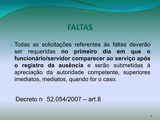 FALTAS
 Todas as solicitações referentes às faltas deverão
 ser requeridas no primeiro dia em que o
 funcionário/servidor comparecer ao serviço após
 o registro da ausência e serão submetidas à
 apreciação da autoridade competente, superiores
 imediatos, mediatos, quando for o caso.


  Decreto n 52.054/2007 – art.8

                                                       9
 