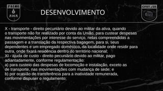 X - transporte - direito pecuniário devido ao militar da ativa, quando
o transporte não for realizado por conta da União, para custear despesas
nas movimentações por interesse do serviço, nelas compreendidas a
passagem e a translação da respectiva bagagem, para si, seus
dependentes e um empregado doméstico, da localidade onde residir para
outra, onde fixará residência dentro do território nacional;
XI - ajuda de custo - direito pecuniário devido ao militar, pago
adiantadamente, conforme regulamentação:
a) para custeio das despesas de locomoção e instalação, exceto as
de transporte, nas movimentações com mudança de sede; e
b) por ocasião de transferência para a inatividade remunerada,
conforme dispuser o regulamento;
DESENVOLVIMENTO
 