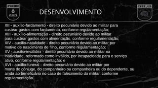 XII - auxílio-fardamento - direito pecuniário devido ao militar para
custear gastos com fardamento, conforme regulamentação;
XIII - auxílio-alimentação - direito pecuniário devido ao militar
para custear gastos com alimentação, conforme regulamentação;
XIV - auxílio-natalidade - direito pecuniário devido ao militar por
motivo de nascimento de filho, conforme regulamentação;
XV - auxílio-invalidez - direito pecuniário devido ao militar na
inatividade, reformado como inválido, por incapacidade para o serviço
ativo, conforme regulamentação; e
XVI - auxílio-funeral - direito pecuniário devido ao militar por
morte do cônjuge, do companheiro ou companheira ou do dependente, ou
ainda ao beneficiário no caso de falecimento do militar, conforme
regulamentação.
DESENVOLVIMENTO
 