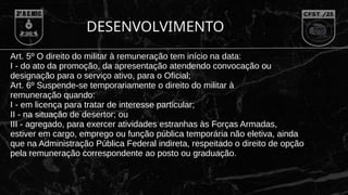 Art. 5º O direito do militar à remuneração tem início na data:
I - do ato da promoção, da apresentação atendendo convocação ou
designação para o serviço ativo, para o Oficial;
Art. 6º Suspende-se temporariamente o direito do militar à
remuneração quando:
I - em licença para tratar de interesse particular;
II - na situação de desertor; ou
III - agregado, para exercer atividades estranhas às Forças Armadas,
estiver em cargo, emprego ou função pública temporária não eletiva, ainda
que na Administração Pública Federal indireta, respeitado o direito de opção
pela remuneração correspondente ao posto ou graduação.
DESENVOLVIMENTO
 