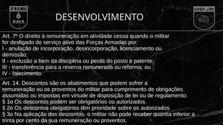 Art. 7º O direito à remuneração em atividade cessa quando o militar
for desligado do serviço ativo das Forças Armadas por:
I - anulação de incorporação, desincorporação, licenciamento ou
demissão;
II - exclusão a bem da disciplina ou perda do posto e patente;
III - transferência para a reserva remunerada ou reforma; ou
IV - falecimento.
Art. 14. Descontos são os abatimentos que podem sofrer a
remuneração ou os proventos do militar para cumprimento de obrigações
assumidas ou impostas em virtude de disposição de lei ou de regulamento.
§ 1o Os descontos podem ser obrigatórios ou autorizados.
§ 2o Os descontos obrigatórios têm prioridade sobre os autorizados.
§ 3o Na aplicação dos descontos, o militar não pode receber quantia inferior a
trinta por cento da sua remuneração ou proventos.
DESENVOLVIMENTO
 