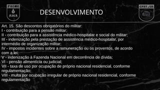 Art. 15. São descontos obrigatórios do militar:
I - contribuição para a pensão militar;
II - contribuição para a assistência médico-hospitalar e social do militar;
III - indenização pela prestação de assistência médico-hospitalar, por
intermédio de organização militar;
IV - impostos incidentes sobre a remuneração ou os proventos, de acordo
com a lei;
V - indenização à Fazenda Nacional em decorrência de dívida;
VI - pensão alimentícia ou judicial;
VII - taxa de uso por ocupação de próprio nacional residencial, conforme
regulamentação;
VIII - multa por ocupação irregular de próprio nacional residencial, conforme
regulamentação
DESENVOLVIMENTO
 
