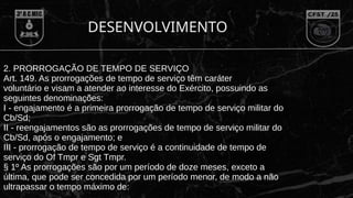 DESENVOLVIMENTO
2. PRORROGAÇÃO DE TEMPO DE SERVIÇO
Art. 149. As prorrogações de tempo de serviço têm caráter
voluntário e visam a atender ao interesse do Exército, possuindo as
seguintes denominações:
I - engajamento é a primeira prorrogação de tempo de serviço militar do
Cb/Sd;
II - reengajamentos são as prorrogações de tempo de serviço militar do
Cb/Sd, após o engajamento; e
III - prorrogação de tempo de serviço é a continuidade de tempo de
serviço do Of Tmpr e Sgt Tmpr.
§ 1º As prorrogações são por um período de doze meses, exceto a
última, que pode ser concedida por um período menor, de modo a não
ultrapassar o tempo máximo de:
 