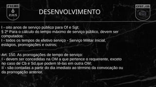 DESENVOLVIMENTO
I - oito anos de serviço público para Of e Sgt;
§ 2º Para o cálculo do tempo máximo de serviço público, devem ser
computados:
I - todos os tempos de efetivo serviço - Serviço Militar Inicial,
estágios, prorrogações e outros;
Art. 150. As prorrogações de tempo de serviço:
I - devem ser concedidas na OM a que pertence o requerente, exceto
no caso de Cb e Sd,que podem tê-las em outra OM;
II - são contadas a partir do dia imediato ao término da convocação ou
da prorrogação anterior.
 