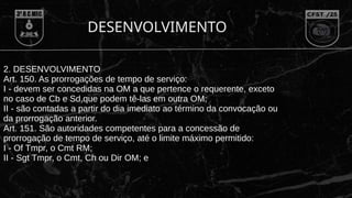 DESENVOLVIMENTO
2. DESENVOLVIMENTO
Art. 150. As prorrogações de tempo de serviço:
I - devem ser concedidas na OM a que pertence o requerente, exceto
no caso de Cb e Sd,que podem tê-las em outra OM;
II - são contadas a partir do dia imediato ao término da convocação ou
da prorrogação anterior.
Art. 151. São autoridades competentes para a concessão de
prorrogação de tempo de serviço, até o limite máximo permitido:
I - Of Tmpr, o Cmt RM;
II - Sgt Tmpr, o Cmt, Ch ou Dir OM; e
 