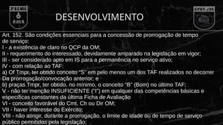 DESENVOLVIMENTO
Art. 152. São condições essenciais para a concessão de prorrogação de tempo
de serviço:
I - a existência de claro no QCP da OM;
II - requerimento do interessado, devidamente amparado na legislação em vigor;
III - ser considerado apto em IS para a permanência no serviço ativo;
IV - com relação ao TAF:
a) Of Tmpr, ter obtido conceito “S” em pelo menos um dos TAF realizados no decorrer
Da prorrogação/convocação anterior; e
b) praças Tmpr, ter obtido, no mínimo, o conceito “B” (Bom) no último TAF;
V - não ter menção INSUFICIENTE (“I”) em qualquer das competências básicas e
específicas constantes da última Ficha de Avaliação
VI - conceito favorável do Cmt, Ch ou Dir OM;
VII - haver interesse do Exército;
VIII - não atingir, durante a prorrogação, o limite de idade ou de tempo de serviço
público permitidos pela legislação;
 