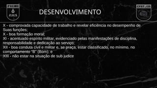 DESENVOLVIMENTO
X - comprovada capacidade de trabalho e revelar eficiência no desempenho de
Suas funções;
X - boa formação moral;
XI - acentuado espírito militar, evidenciado pelas manifestações de disciplina,
responsabilidade e dedicação ao serviço;
XII - boa conduta civil e militar e, se praça, estar classificado, no mínimo, no
comportamento “B” (Bom); e
XIII - não estar na situação de sub judice
 