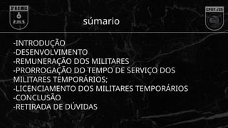 -INTRODUÇÃO
-DESENVOLVIMENTO
-REMUNERAÇÃO DOS MILITARES
-PRORROGAÇÃO DO TEMPO DE SERVIÇO DOS
MILITARES TEMPORÁRIOS;
-LICENCIAMENTO DOS MILITARES TEMPORÁRIOS
-CONCLUSÃO
-RETIRADA DE DÚVIDAS
súmario
 