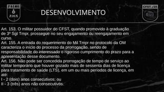 DESENVOLVIMENTO
Art. 153. O militar possuidor do CFST, quando promovido à graduação
de 3º Sgt Tmpr, prossegue no seu engajamento ou reengajamento em
curso.
Art. 155. A entrada do requerimento do Mil Tmpr no protocolo da OM
caracteriza o início do processo da prorrogação, sendo de
responsabilidade do interessado o rigoroso cumprimento do prazo para a
apresentação desse documento.
Art. 156. Não pode ser concedida prorrogação de tempo de serviço ao
militar temporário que houver gozado mais de sessenta dias de licença
para tratamento de saúde (LTS), em um ou mais períodos de licença, em
até:
I - 2 (dois) anos consecutivos; ou
II - 3 (três) anos não consecutivos.
 
