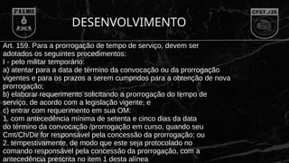 DESENVOLVIMENTO
Art. 159. Para a prorrogação de tempo de serviço, devem ser
adotados os seguintes procedimentos:
I - pelo militar temporário:
a) atentar para a data de término da convocação ou da prorrogação
vigentes e para os prazos a serem cumpridos para a obtenção de nova
prorrogação;
b) elaborar requerimento solicitando a prorrogação do tempo de
serviço, de acordo com a legislação vigente; e
c) entrar com requerimento em sua OM:
1. com antecedência mínima de setenta e cinco dias da data
do término da convocação /prorrogação em curso, quando seu
Cmt/Ch/Dir for responsável pela concessão da prorrogação; ou
2. tempestivamente, de modo que este seja protocolado no
comando responsável pela concessão da prorrogação, com a
antecedência prescrita no item 1 desta alínea
 