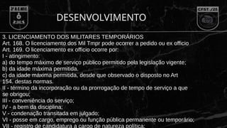 DESENVOLVIMENTO
3. LICENCIAMENTO DOS MILITARES TEMPORÁRIOS
Art. 168. O licenciamento dos Mil Tmpr pode ocorrer a pedido ou ex officio
Art. 169. O licenciamento ex officio ocorre por:
I - atingimento:
a) do tempo máximo de serviço público permitido pela legislação vigente;
b) da idade máxima permitida.
c) da idade máxima permitida, desde que observado o disposto no Art
154. destas normas.
II - término da incorporação ou da prorrogação de tempo de serviço a que
se obrigou;
III - conveniência do serviço;
IV - a bem da disciplina;
V - condenação transitada em julgado;
VI - posse em cargo, emprego ou função pública permanente ou temporário;
VII - registro de candidatura a cargo de natureza política;
 