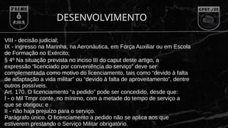 DESENVOLVIMENTO
VIII - decisão judicial;
IX - ingresso na Marinha, na Aeronáutica, em Força Auxiliar ou em Escola
de Formação no Exército;
§ 4º Na situação prevista no inciso III do caput deste artigo, a
expressão “licenciado por conveniência do serviço” deve ser
complementada como motivo do licenciamento, tais como “devido à falta
de adaptação a vida militar” ou “devido à falta de aproveitamento”, dentre
outros possíveis.
Art. 170. O licenciamento “a pedido” pode ser concedido, desde que:
I - o Mil Tmpr conte, no mínimo, com a metade do tempo de serviço a
que se obrigou; e
II - não haja prejuízo para o serviço.
Parágrafo único. O licenciamento a pedido não se aplica aos que
estiverem prestando o Serviço Militar obrigatório.
 