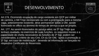 DESENVOLVIMENTO
Art.174. Ocorrendo ocupação do cargo existente em QCP por militar
de carreira, o Mil Tmpr incorporado ou com a prorrogação para a mesma
vaga, anteriormente existente, deve permanecer adido à OM, sendo
licenciado ex officio ao término do tempo de serviço a que se propôs.
Art. 177. Ao serem licenciados do serviço ativo, os 3º Sgt Tmpr que
tenham revelado, no exercício de suas funções, os requisitos morais e a
capacidade de chefia necessários às funções de 2º Sgt, podem ser
considerados, a critério de seu Cmt, Ch ou Dir OM, “aptos à promoção a
2º Sgt, em caso de mobilização”, devendo tal informação ser lançada no
respectivo Certificado de Reservista.
 