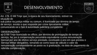 DESENVOLVIMENTO
Art. 178. O Mil Tmpr que, à época de seu licenciamento, estiver na
situação de
sub judice na justiça militar ou comum, é licenciado por término de tempo
de serviço, exceto o que responde por crime tipicamente militar,
comunicando-se o fato à autoridade judiciária competente.
OBSERVAÇÕES:
a) O Mil Tmpr licenciado ex officio, por término de prorrogação de tempo de
serviço, faz jus à compensação pecuniária equivalente a uma remuneração
mensal por ano de efetivo serviço prestado, excetuado o ano em que prestou o
Serviço Militar obrigatório, tomando-se como base de cálculo o valor da
remuneração correspondente ao posto ou à graduação, na data de pagamento da
referida compensação.
 